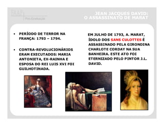 JEAN JACQUES DAVID:
      Pós-Graduação              O ASSASSINATO DE MARAT


•   PERÍODO DE TERROR NA          EM JULHO DE 1793, A. MARAT,
    FRANÇA: 1793 – 1794.          ÍDOLO DOS SANS CULOTTES É
                                  ASSASSINADO PELA GIRONDINA
•   CONTRA-REVOLUCIONÁRIOS        CHARLOTE CORDAY NA SUA
    ERAM EXECUTADOS: MARIA        BANHEIRA. ESTE ATO FOI
    ANTONIETA, EX-RAINHA E        ETERNIZADO PELO PINTOR J.L.
    ESPOSA DO REI LUIS XVI FOI    DAVID.
    GUILHOTINADA.
 