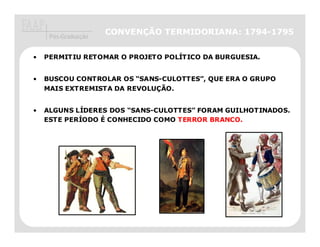 CONVENÇÃO TERMIDORIANA: 1794-1795
     Pós-Graduação


•   PERMITIU RETOMAR O PROJETO POLÍTICO DA BURGUESIA.


•   BUSCOU CONTROLAR OS “SANS-CULOTTES”, QUE ERA O GRUPO
    MAIS EXTREMISTA DA REVOLUÇÃO.


•   ALGUNS LÍDERES DOS “SANS-CULOTTES” FORAM GUILHOTINADOS.
    ESTE PERÍODO É CONHECIDO COMO TERROR BRANCO
                                          BRANCO.
 