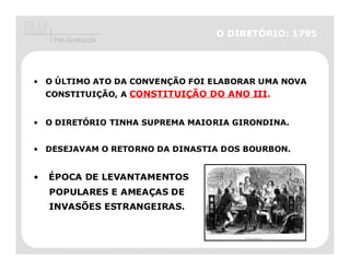 O DIRETÓRIO: 1795
     Pós-Graduação




• O ÚLTIMO ATO DA CONVENÇÃO FOI ELABORAR UMA NOVA
    CONSTITUIÇÃO, A CONSTITUIÇÃO DO ANO III.
                    CONSTITUIÇ          III.


• O DIRETÓRIO TINHA SUPREMA MAIORIA GIRONDINA.


• DESEJAVAM O RETORNO DA DINASTIA DOS BOURBON
                                      BOURBON.


•   ÉPOCA DE LEVANTAMENTOS
    POPULARES E AMEAÇAS DE
    INVASÕES ESTRANGEIRAS.
 