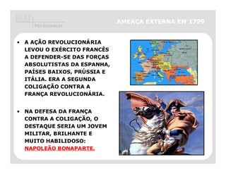 AMEAÇA EXTERNA EM 1799
     Pós-Graduação


• A AÇÃO REVOLUCIONÁRIA
  LEVOU O EXÉRCITO FRANCÊS
  A DEFENDER-SE DAS FORÇAS
  ABSOLUTISTAS DA ESPANHA,
  PAÍSES BAIXOS, PRÚSSIA E
  ITÁLIA. ERA A SEGUNDA
  COLIGAÇÃO CONTRA A
  FRANÇA REVOLUCIONÁRIA.


• NA DEFESA DA FRANÇA
  CONTRA A COLIGAÇÃO, O
  DESTAQUE SERIA UM JOVEM
  MILITAR, BRILHANTE E
  MUITO HABILIDOSO:
  NAPOLEÃO BONAPARTE.
 