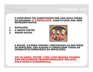 Pós-Graduação
                                   O CONSULADO: 1799


     O DIRETÓRIO FOI SUBSTITUÍDO POR UMA NOVA FORMA
     DE GOVERNO: O CONSULADO, CONSTITUÍDO POR TRÊS
     REPRESENTANTES:

1.   NAPOLEÃO.
2.   O ABADE SIEYÈS.
3.   ROGER DUCOS.




     A RIGOR, O PODER CENTRAL CONCENTROU-SE NAS MÃOS
     DE NAPOLEÃO, QUE AJUDOU A CONSOLIDAR TODAS AS
     CONQUISTAS BURGUESAS DA REVOLUÇÃO.


     EM 10 ANOS, ENTRE 1789-1799 FRANÇA PASSOU
                       1789-     FRANÇ
     POR PROFUNDAS TRANSFORMAÇÕES SOCIAIS,
                    TRANSFORMAÇ
     POLÍ
     POLÍTICAS E ECONÔMICAS.
 