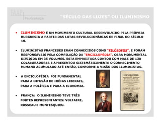 Pós-Graduação      “SÉCULO DAS LUZES” OU ILUMINISMO


•   ILUMINISMO É UM MOVIMENTO CULTURAL DESENVOLVIDO PELA PRÓPRIA
    BURGUESIA A PARTIR DAS LUTAS REVOLUCIONÁRIAS DE FINAL DO SÉCULO
    18.


•   ILUMINISTAS FRANCESES ERAM CONHECIDOS COMO “FILÓSOFOS E FORAM
                                                 FILÓSOFOS”,
    RESPONSÁVEIS PELA COMPILAÇÃO DA “ENCICLOPÉDIA”, OBRA MONUMENTAL
    DIVIDIDA EM 35 VOLUMES. ESTA EMPREITADA CONTOU COM MAIS DE 130
    COLABORADORES E APRESENTOU SISTEMÁTICAMENTE O CONHECIMENTO
    HUMANO ACUMULADO ATÉ ENTÃO, CONFORME A VISÃO DOS ILUMINISTAS.


•   A ENCICLOPÉDIA FOI FUNDAMENTAL
    PARA A DIFUSÃO DE IDÉIAS LIBERAIS,
    PARA A POLÍTICA E PARA A ECONOMIA.


•   FRANÇA: O ILUMINISMO TEVE TRÊS
    FORTES REPRESENTANTES: VOLTAIRE,
    RUSSEAU E MONTESQUIEU.
 