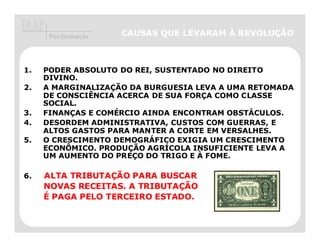 Pós-Graduação   CAUSAS QUE LEVARAM À REVOLUÇÃO



1.   PODER ABSOLUTO DO REI, SUSTENTADO NO DIREITO
     DIVINO.
2.   A MARGINALIZAÇÃO DA BURGUESIA LEVA A UMA RETOMADA
     DE CONSCIÊNCIA ACERCA DE SUA FORÇA COMO CLASSE
     SOCIAL.
3.   FINANÇAS E COMÉRCIO AINDA ENCONTRAM OBSTÁCULOS.
4.   DESORDEM ADMINISTRATIVA, CUSTOS COM GUERRAS, E
     ALTOS GASTOS PARA MANTER A CORTE EM VERSALHES.
5.   O CRESCIMENTO DEMOGRÁFICO EXIGIA UM CRESCIMENTO
     ECONÔMICO. PRODUÇÃO AGRÍCOLA INSUFICIENTE LEVA A
     UM AUMENTO DO PREÇO DO TRIGO E À FOME.

6.   ALTA TRIBUTAÇÃO PARA BUSCAR
          TRIBUTAÇ
     NOVAS RECEITAS. A TRIBUTAÇÃO
                       TRIBUTAÇ
     É PAGA PELO TERCEIRO ESTADO.
 