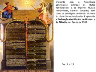 Enquanto isso, a Assembleia Constituinte extingue os títulos nobiliárquicos e os impostos feudais (banalidades, dízimos, corveias), bem como os privilégios senhoriais. Os bens do clero são nacionalizados. É aprovada a Declaração dos Direitos do Homem e do Cidadão, em Agosto de 1789Doc. 3, p. 23
