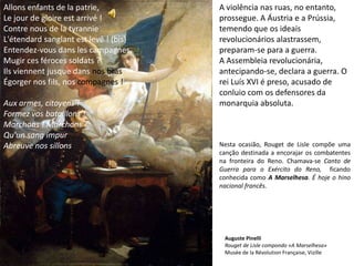 A violência nas ruas, no entanto, prossegue. A Áustria e a Prússia, temendo que os ideais revolucionários alastrassem, preparam-se para a guerra.A Assembleia revolucionária, antecipando-se, declara a guerra. O rei Luís XVI é preso, acusado de conluio com os defensores da monarquia absoluta.Nesta ocasião, Rouget de Lisle compõe uma canção destinada a encorajar os combatentes na fronteira do Reno. Chamava-se Canto de Guerra para o Exército do Reno,  ficando conhecida como A Marselhesa. É hoje o hino nacional francês.Allons enfants de la patrie,Le jour de gloire est arrivé !Contre nous de la tyrannieL'étendard sanglant est levé ! (bis)Entendez-vous dans les campagnes,Mugir ces féroces soldats ?Ils viennent jusque dans nos brasÉgorger nos fils, nos compagnes ! Aux armes, citoyens !Formez vos bataillons !Marchons ! Marchons !Qu'un sang impurAbreuve nos sillons Auguste PinelliRouget de Lisle compondo «A Marselhesa»Musée de la Révolution Française, Vizille