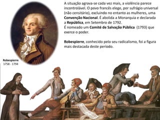 A situação agrava-se cada vez mais, a violência parece incontrolável. O povo francês elege, por sufrágio universal (não censitário), excluindo no entanto as mulheres, uma Convenção Nacional. É abolida a Monarquia e declarada a República, em Setembro de 1792. É nomeado um Comité de Salvação Pública  (1793) que exerce o poder.Robespierre, conhecido pelo seu radicalismo,foi a figura mais destacada deste período.Robespierre1758 - 1794