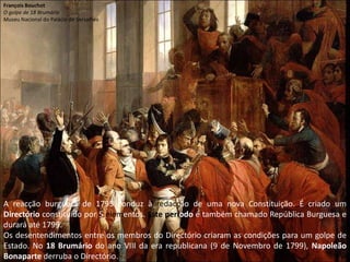 François BouchotO golpe de 18 BrumárioMuseu Nacional do Palácio de VersalhesA reacção burguesa de 1795 conduz à redacção de uma nova Constituição. É criado um Directório constituído por 5 elementos. Este período é também chamado República Burguesa e durará até 1799.Os desentendimentos entre os membros do Directório criaram as condições para um golpe de Estado. No 18 Brumário do ano VIII da era republicana (9 de Novembro de 1799), Napoleão Bonaparte derruba o Directório.