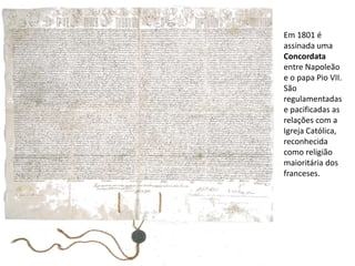 Em 1801 é assinada uma Concordata entre Napoleão e o papa Pio VII. São regulamentadas e pacificadas as relações com a Igreja Católica,  reconhecida como religião maioritária dos franceses.