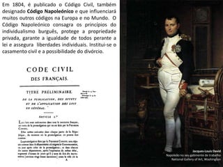 Em 1804, é publicado o Código Civil, também designado Código Napoleónico e que influenciará muitos outros códigos na Europa e no Mundo.  O Código Napoleónico consagra os princípios do individualismo burguês, protege a propriedade privada, garante a igualdade de todos perante a lei e assegura  liberdades individuais. Institui-se o casamento civil e a possibilidade do divórcio.Jacques-Louis DavidNapoleão no seu gabinente de trabalhoNational Gallery of Art, Washington
