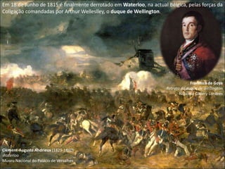 Em 18 de Junho de 1815 é finalmente derrotado em Waterloo, na actual Bélgica, pelas forças da Coligação comandadas por Arthur Welleslley, o duque de Wellington.Francisco de GoyaRetrato do duque de WellingtonNational Gallery LondresClément-Auguste Andrieux (1829-1880)Waterloo Museu Nacional do Palácio de Versalhes