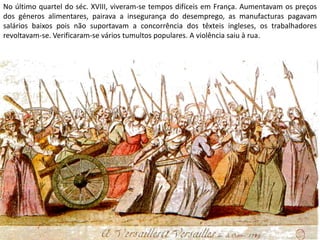 No último quartel do séc. XVIII, viveram-se tempos difíceis em França. Aumentavam os preços dos géneros alimentares, pairava a insegurança do desemprego, as manufacturas pagavam salários baixos pois não suportavam a concorrência dos têxteis ingleses, os trabalhadores revoltavam-se. Verificaram-se vários tumultos populares. A violência saiu à rua.