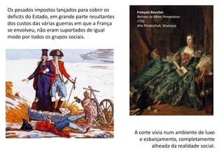 Os pesados impostos lançados para cobrir os deficits do Estado, em grande parte resultantes dos custos das várias guerras em que a França se envolveu, não eram suportados de igual modo por todos os grupos sociais.François BoucherRetratode Mme Pompadour1756Alte Pinakothek, MuniqueA corte vivia num ambiente de luxo e esbanjamento, completamente alheada da realidade social.
