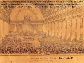 O descontentamento popular era grande. A violência  dominava as ruas. O rei tentou amenizar a situação  mandando que as classes privilegiadas contribuíssem para as contas do estado. Em face do insucesso, Luís XVI convocou os Estados Gerais, o que já não sucedia desde 1614.Docs. 5 e 6 p. 21
