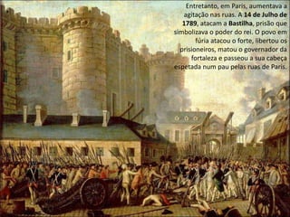 Entretanto, em Paris, aumentava a agitação nas ruas. A 14 de Julho de 1789, atacam a Bastilha, prisão que simbolizava o poder do rei. O povo em fúria atacou o forte, libertou os prisioneiros, matou o governador da fortaleza e passeou a sua cabeça espetada num pau pelas ruas de Paris.