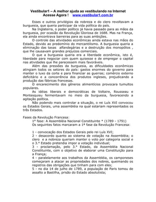 Vestibular1 – A melhor ajuda ao vestibulando na Internet
           Acesse Agora ! www.vestibular1.com.br
       Esses e outros privilégios da nobreza e do clero revoltavam a
burguesia, que queria participar da vida política do país.
       Na Inglaterra, o poder político já havia passado para as mãos da
burguesia, por ocasião da Revolução Gloriosa de 1688. Mas na França,
ela ainda encontrava barreiras para as suas ambições.
       O controle das atividades econômicas ainda estava nas mãos do
Estado, devido ao predomínio do mercantilismo. A burguesia queria a
eliminação das taxas alfandegárias e a destruição dos monopólios ,
que lhe causavam grandes prejuízos comerciais.
       O que a burguesia queria era a liberdade econômica, isto é,
liberdade para negociar com quem quisesse e de empregar o capital
nas atividades que lhe parecessem mais favoráveis.
       Além das pressões da burguesia, as dificuldades econômicas
atingiam todos os setores do país: gastos enormes do governo para
manter o luxo da corte e para financiar as guerras; comércio externo
deficitário e a concorrência dos produtos ingleses, prejudicando a
produção das fábricas francesas.
       O encarecimento dos gêneros alimentícios provocara tumultos
populares.
       As idéias liberais e democráticas de Voltaire, Rousseau e
Montesquieu fermentavam no meio da burguesia, favorecendo a
agitação política.
       Não podendo mais controlar a situação, o rei Luís XVI convocou
os Estados Gerais, uma assembléia na qual estariam representados os
três Estados.

Fases da Revolução Francesa:
      1° fase: A Assembléia Nacional Constituinte * (1789 - 1791)
      Os seguintes fatos marcaram a 1ª fase da Revolução Francesa:

     1 - convocação dos Estados Gerais pelo rei Luís XVI;
     2 - desacordo quanto ao sistema de votação na Assembléia; o
     clero e a nobreza queriam manter o voto por categoria social e
     o 3.° Estado pretendia impor a votação individual;
     3 - proclamação, pelo 3.° Estado, da Assembléia Nacional
     Constituinte, com o objetivo de elaborar uma Constituição para
     a França;
     4 - paralelamente aos trabalhos da Assembléia, os camponeses
     começaram a atacar as propriedades dos nobres, queimando os
     registros das obrigações que tinham para com eles;
     5 - no dia 14 de julho de 1789, a população de Paris tomou de
     assalto a Bastilha, prisão do Estado absolutista;
 