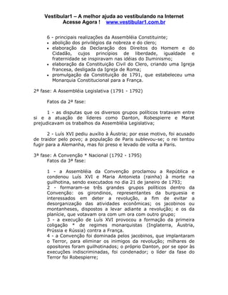 Vestibular1 – A melhor ajuda ao vestibulando na Internet
           Acesse Agora ! www.vestibular1.com.br

      6 - principais realizações da Assembléia Constituinte;
      • abolição dos privilégios da nobreza e do clero;
      • elaboração da Declaração dos Direitos do Homem e do
        Cidadão, cujos princípios de liberdade, igualdade e
        fraternidade se inspiravam nas idéias do Iluminismo;
      • elaboração da Constituição Civil do Clero, criando uma Igreja
        francesa, desligada da Igreja de Roma;
      • promulgação da Constituição de 1791, que estabeleceu uma
        Monarquia Constitucional para a França.

2ª fase: A Assembléia Legislativa (1791 - 1792)

      Fatos da 2ª fase:

      1 - as disputas que os diversos grupos políticos tratavam entre
si e a atuação de líderes como Danton, Robespierre e Marat
prejudicavam os trabalhos da Assembléia Legislativa;

       2 - Luís XVI pediu auxílio à Áustria; por esse motivo, foi acusado
de traidor pelo povo; a população de Paris sublevou-se; o rei tentou
fugir para a Alemanha, mas foi preso e levado de volta a Paris.

3ª fase: A Convenção * Nacional (1792 - 1795)
      Fatos da 3ª fase:

      1 - a Assembléia da Convenção proclamou a República e
      condenou Luís XVI e Maria Antonieta (rainha) à morte na
      guilhotina, sendo executados no dia 21 de janeiro de 1793;
      2 - formaram-se três grandes grupos políticos dentro da
      Convenção: os girondinos, representantes da burguesia e
      interessados em deter a revolução, a fim de evitar a
      desorganização das atividades econômicas; os jacobinos ou
      montanheses, dispostos a levar adiante a revolução; e os da
      planície, que votavam ora com um ora com outro grupo;
      3 - a execução de Luís XVI provocou a formação da primeira
      coligação * de regimes monarquistas (Inglaterra, Áustria,
      Prússia e Rússia) contra a França.
      4 - a Convenção foi dominada pelos jacobinos, que implantaram
      o Terror, para eliminar os inimigos da revolução; milhares de
      opositores foram guilhotinados; o próprio Danton, por se opor às
      execuções indiscriminadas, foi condenador; o líder da fase do
      Terror foi Robespierre;
 