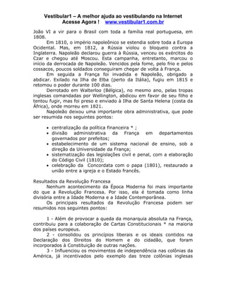 Vestibular1 – A melhor ajuda ao vestibulando na Internet
           Acesse Agora ! www.vestibular1.com.br
João VI a vir para o Brasil com toda a família real portuguesa, em
1808.
       Em 1810, o império napoleônico se estendia sobre toda a Europa
Ocidental. Mas, em 1812, a Rússia violou o bloqueio contra a
Inglaterra. Napoleão declarou guerra à Rússia, venceu os exércitos do
Czar e chegou até Moscou. Esta campanha, entretanto, marcou o
início da derrocada de Napoleão. Vencidos pela fome, pelo frio e pelos
cossacos, poucos soldados conseguiram chegar de volta à França.
       Em seguida a França foi invadida e Napoleão, obrigado a
abdicar. Exilado na Ilha de Elba (perto da Itália), fugiu em 1815 e
retomou o poder durante 100 dias.
       Derrotado em Walterloo (Bélgica), no mesmo ano, pelas tropas
inglesas comandadas por Wellington, abdicou em favor de seu filho e
tentou fugir, mas foi preso e enviado à Ilha de Santa Helena (costa da
África), onde morreu em 1821.
       Napoleão deixou uma importante obra administrativa, que pode
ser resumida nos seguintes pontos:

     • centralização da política financeira * ;
     • divisão administrativa da França em departamentos
       governados por prefeitos;
     • estabelecimento de um sistema nacional de ensino, sob a
       direção da Universidade da França;
     • sistematização das legislações civil e penal, com a elaboração
       do Código Civil (1810);
     • celebração da Concordata com o papa (1801), restaurado a
       união entre a igreja e o Estado francês.

Resultados da Revolução Francesa
      Nenhum acontecimento da Época Moderna foi mais importante
do que a Revolução Francesa. Por isso, ela é tomada como linha
divisória entre a Idade Moderna e a Idade Contemporânea.
      Os principais resultados da Revolução Francesa podem ser
resumidos nos seguintes pontos:

      1 - Além de provocar a queda da monarquia absoluta na França,
contribuiu para a colaboração de Cartas Constitucionais * na maioria
dos países europeus.
      2 - consolidou os princípios liberais e os ideais contidos na
Declaração dos Direitos do Homem e do cidadão, que foram
incorporados à Constituição de outras nações.
      3 - Influenciou os movimentos de independência nas colônias da
América, já incentivados pelo exemplo das treze colônias inglesas
 