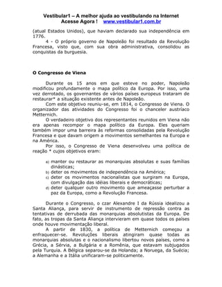 Vestibular1 – A melhor ajuda ao vestibulando na Internet
           Acesse Agora ! www.vestibular1.com.br
(atual Estados Unidos), que haviam declarado sua independência em
1776.
      4 - O próprio governo de Napoleão foi resultado da Revolução
Francesa, visto que, com sua obra administrativa, consolidou as
conquistas da burguesia.



O Congresso de Viena

      Durante os 15 anos em que esteve no poder, Napoleão
modificou profundamente o mapa político da Europa. Por isso, uma
vez derrotado, os governantes de vários países europeus trataram de
restaurar* a situação existente antes de Napoleão.
      Com este objetivo reuniu-se, em 1814, o Congresso de Viena. O
organizador das atividades do Congresso foi o chanceler austríaco
Metternich.
      O verdadeiro objetivo dos representantes reunidos em Viena não
era apenas recompor o mapa político da Europa. Eles queriam
também impor uma barreira às reformas consolidadas pela Revolução
Francesa e que davam origem a movimentos semelhantes na Europa e
na América.
      Por isso, o Congresso de Viena desenvolveu uma política de
reação * cujos objetivos eram:

     a) manter ou restaurar as monarquias absolutas e suas famílias
        dinásticas;
     b) deter os movimentos de independência na América;
     c) deter os movimentos nacionalistas que surgiram na Europa,
        com divulgação das idéias liberais e democráticas;
     d) deter qualquer outro movimento que ameaçasse perturbar a
        paz da Europa, como a Revolução Francesa.

      Durante o Congresso, o czar Alexandre I da Rússia idealizou a
Santa Aliança, para servir de instrumento de repressão contra as
tentativas de derrubada das monarquias absolutistas da Europa. De
fato, as tropas da Santa Aliança intervieram em quase todos os países
onde houve movimentação liberal.
      A partir de 1830, a política de Metternich começou a
enfraquecer-se. Revoluções liberais atingiram quase todas as
monarquias absolutas e o nacionalismo libertou novos países, como a
Grécia, a Sérvia, a Bulgária e a Romênia, que estavam subjugados
pela Turquia. A Bélgica separou-se da Holanda; a Noruega, da Suécia;
a Alemanha e a Itália unificaram-se politicamente.
 
