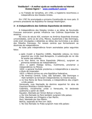 Vestibular1 – A melhor ajuda ao vestibulando na Internet
           Acesse Agora ! www.vestibular1.com.br
     e) no Tratado de Versalhes, em 1783, a Inglaterra reconheceu a
        independência dos Estados Unidos.

     Em 1787 foi promulgada a primeira Constituição do novo país. O
primeiro presidente da República foi George Washington.

2 - A Independência das Colônias Espanholas da América

       A Independência dos Estados Unidos e as idéias da Revolução
Francesa exerceram grande influência nas Colônias Espanholas da
América.
       No início do século XIX, existiam na América Espanhola diversas
universidades, como as de Lima, México, Guatemala e São Domingos,
onde eram divulgadas e debatidas as idéias dos iluministas e as obras
dos filósofos franceses. Foi nesses centros que fermentaram as
doutrinas da independência.
       As lutas pela independência foram assinaladas pelos seguintes
fatos:

     a) após invadir a Espanha (1808), Napoleão colocou no trono
         espanhol seu irmão José Bonaparte. A substituição do rei não
         foi aceita nas colônias.
     b) no Vice Reino na Nova Espanhola (México), surgiram as
         primeiras tentativas de independência:
      1811: o padre Hidalgo tentou, inutilmente, proclamar a
      independência no México.
      1820: o general Iturbide proclamou a independência e assumiu
      o título de Imperador.
      1823: o México tornou-se uma República Federativa.
      c) Na América Central, Cuba, São Salvador, São Domingos e
          Haiti também se tornaram independentes na mesma época.
      d) no Vice Reino de Nova Granada, a independência deu origem
          a três países:
      Venezuela, cuja libertação do domínio espanhol foi obra de
      Francisco Miranda e Simon Bolivar.
      Colômbia, inicialmente unida a Venezuela, foi declarada
      autônoma a partir de 1829.
      Equador, libertado por Simon Bolivar e Sucre.
      e) Do Vice Reinado no Perú também surgiram três países:
      Chile, libertado por O’Higgins e San Martin.
      Perú, libertado por San Martin.
      Bolívia, separado do Perú em 1825.
      f) No Vice Reinado no Prata surgiram mais três países:
 