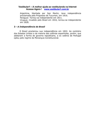 Vestibular1 – A melhor ajuda ao vestibulando na Internet
           Acesse Agora ! www.vestibular1.com.br
      Argentina, libertada por San Martin, teve independência
      proclamada pelo Progresso de Tucuman, em 1816.
      Paraguai: Tornou-se independente em 1811.
      Uruguai, invadido pelo Brasil em 1816, tornou-se independente
      em 1828.

3 - A Independência do Brasil

     O Brasil proclamou sua independência em 1822. Ao contrário
dos Estados Unidos e da maioria das colônias espanholas, porém, que
adotaram a forma de governo republicano, a ex colônia de Portugal
optou pelo regime da Monarquia Constitucional.
 