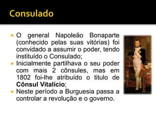  O general Napoleão Bonaparte
  (conhecido pelas suas vitórias) foi
  convidado a assumir o poder, tendo
  instituído o Consulado;
 Inicialmente partilhava o seu poder
  com mais 2 cônsules, mas em
  1802 foi-lhe atribuído o titulo de
  Cônsul Vitalício;
 Neste período a Burguesia passa a
  controlar a revolução e o governo.
 