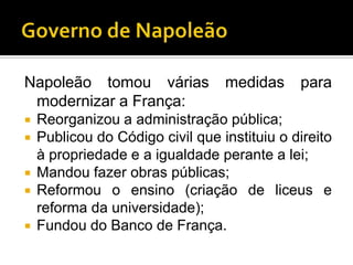 Napoleão tomou várias           medidas     para
 modernizar a França:
 Reorganizou a administração pública;
 Publicou do Código civil que instituiu o direito
  à propriedade e a igualdade perante a lei;
 Mandou fazer obras públicas;
 Reformou o ensino (criação de liceus e
  reforma da universidade);
 Fundou do Banco de França.
 