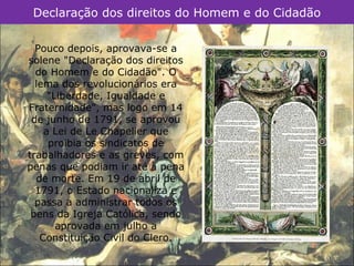 Declaração dos direitos do Homem e do Cidadão

  Pouco depois, aprovava-se a
solene "Declaração dos direitos
  do Homem e do Cidadão". O
  lema dos revolucionários era
     "Liberdade, Igualdade e
Fraternidade", mas logo em 14
 de junho de 1791, se aprovou
    a Lei de Le Chapelier que
     proibia os sindicatos de
trabalhadores e as greves, com
penas que podiam ir até à pena
  de morte. Em 19 de abril de
  1791, o Estado nacionaliza e
  passa a administrar todos os
 bens da Igreja Católica, sendo
       aprovada em julho a
   Constituição Civil do Clero.
 