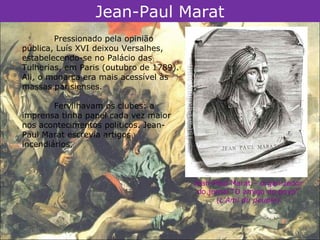 Jean-Paul Marat
        Pressionado pela opinião
pública, Luís XVI deixou Versalhes,
estabelecendo-se no Palácio das
Tulherias, em Paris (outubro de 1789).
Ali, o monarca era mais acessível às
massas parisienses.

        Fervilhavam os clubes: a
imprensa tinha papel cada vez maior
nos acontecimentos políticos. Jean-
Paul Marat escrevia artigos
incendiários.



                                         Jean-Paul Marat – organizador
                                          do jornal “O amigo do povo”
                                               (L'Ami du peuple).
 