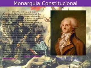Monarquia Constitucional
           Em 1791, iniciou-se a fase
denominada Monarquia Constitucional. Em
agosto de 1792, uma intensa mobilização
popular destronou o rei, e depois de elaborar
a Carta Magna francesa, a Assembléia
Nacional Constituinte dissolveu-se. Entre os
revolucionários de 1789, houve divisão.
Aliada aos setores da nobreza liberal e do
baixo clero, formou-se o Clube dos
Girondinos. O nome "girondino" (deve-se ao
fato de Brissot, principal líder dessa facção,
representar o departamento da Gironda e de
seus principais líderes serem provenientes de
lá).
           Os jacobinos (do francês jacobin)
— assim chamados porque se reuniam no
convento de Saint Jacques — queriam
aprofundar a revolução, aumentando os
direitos do povo; eram liderados pela
pequena burguesia e apoiados pelos sans-
culottes, as massas populares de Paris. Seus
principais líderes foram Danton, Marat e
Robespierre.                                     Maximilien de Robespierre –
                                                 o radical líder dos jacobinos.
 