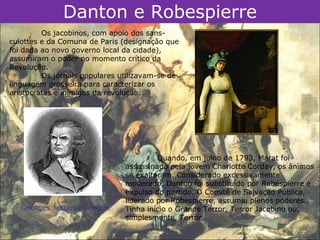 Danton e Robespierre
         Os jacobinos, com apoio dos sans-
culottes e da Comuna de Paris (designação que
foi dada ao novo governo local da cidade),
assumiram o poder no momento crítico da
Revolução.
         Os jornais populares utilizavam-se de
linguagem grosseira para caracterizar os
aristocratas e inimigos da revolução.




                                        Quando, em julho de 1793, Marat foi
                               assassinado pela jovem Charlotte Corday, os ânimos
                               se exaltaram. Considerado excessivamente
                               moderado, Danton foi substituído por Robespierre e
                               expulso do partido. O Comitê de Salvação Pública,
                               liderado por Robespierre, assumiu plenos poderes.
   Georges Jacques Danton.     Tinha início o Grande Terror, Terror Jacobino ou,
                               simplesmente, Terror.
 