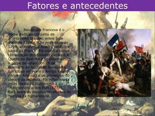 Fatores e antecedentes

          Revolução Francesa é o
nome dado ao conjunto de
acontecimentos que, entre 5 de
maio de 1789 e 9 de novembro de
1799, alteraram o quadro político e
social da França. Ela começa com a
convocação dos Estados Gerais e a
Queda da Bastilha e se encerra com
o golpe de estado do 18 de
Brumário de Napoleão Bonaparte.
Em causa estavam o Antigo Regime
(Ancien Régime) e os privilégios do
clero e da nobreza. Foi influenciada
pelos ideais do Iluminismo e da
Independência dos EUA (1776).
Está entre as maiores revoluções da
história da humanidade.
 