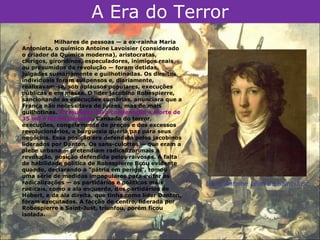 A Era do Terror
            Milhares de pessoas — a ex-rainha Maria
Antonieta, o químico Antoine Lavoisier (considerado
o criador da Química moderna), aristocratas,
clérigos, girondinos, especuladores, inimigos reais
ou presumidos da revolução — foram detidas,
julgadas sumariamente e guilhotinadas. Os direitos
individuais foram suspensos e, diariamente,
realizavam-se, sob aplausos populares, execuções
públicas e em massa. O líder jacobino Robespierre,
sancionando as execuções sumárias, anunciara que a
França não necessitava de juízes, mas de mais
guilhotinas. O resultado foi a condenação à morte de
35 mil a 40 mil pessoas. Cansada do terror,
execuções, congelamento de preços e dos excessos
revolucionários, a burguesia queria paz para seus
negócios. Essa posição era defendida pelos jacobinos
liderados por Danton. Os sans-culottes — que eram a
plebe urbana — pretendiam radicalizar mais a
revolução, posição defendida pelos raivosos. A falta
de habilidade política de Robespierre ficou evidente
quando, declarando a "pátria em perigo", tomou
uma série de medidas impopulares para evitar as
radicalizações — os partidários e políticos mais         Louis Antoine Léon de Saint-Just.
radicais, como a ala esquerda, dos partidários de
Hébert, e da ala direita, que tinha como líder Danton,
foram executados. A facção de centro, liderada por
Robespierre e Saint-Just, triunfou, porém ficou
isolada.
 