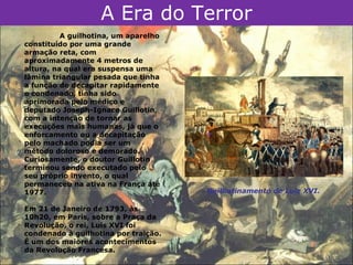 A Era do Terror
          A guilhotina, um aparelho
constituído por uma grande
armação reta, com
aproximadamente 4 metros de
altura, na qual era suspensa uma
lâmina triangular pesada que tinha
a função de decapitar rapidamente
o condenado, tinha sido
aprimorada pelo médico e
deputado Joseph-Ignace Guillotin,
com a intenção de tornar as
execuções mais humanas, já que o
enforcamento ou a decapitação
pelo machado podia ser um
método doloroso e demorado.
Curiosamente, o doutor Guillotin
terminou sendo executado pelo
seu próprio invento, o qual
permaneceu na ativa na França até
1977.                                 Guilhotinamento de Luiz XVI.

Em 21 de Janeiro de 1793, às
10h20, em Paris, sobre a Praça da
Revolução, o rei, Luís XVI foi
condenado à guilhotina por traição.
É um dos maiores acontecimentos
da Revolução Francesa.
 