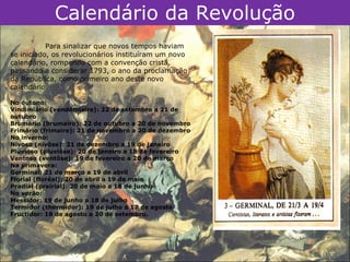 Calendário da Revolução
           Para sinalizar que novos tempos haviam
se iniciado, os revolucionários instituíram um novo
calendário, rompendo com a convenção cristã,
passando a considerar 1793, o ano da proclamação
da República, como primeiro ano deste novo
calendário.

No outono:
Vindimiário (vendémiaire): 22 de setembro a 21 de
outubro
Brumário (brumaire): 22 de outubro a 20 de novembro
Frimário (frimaire): 21 de novembro a 20 de dezembro
No inverno:
Nivoso (nivôse): 21 de dezembro a 19 de janeiro
Pluvioso (pluviôse): 20 de janeiro a 18 de fevereiro
Ventoso (ventôse): 19 de fevereiro a 20 de março
Na primavera:
Germinal: 21 de março a 19 de abril
Florial (floréal): 20 de abril a 19 de maio
Pradial (prairial): 20 de maio a 18 de junho
No verão:
Messidor: 19 de junho a 18 de julho
Termidor (thermidor): 19 de julho a 17 de agosto
Fructidor: 18 de agosto a 20 de setembro.
 