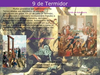 9 de Termidor
           Muitos girondinos que sobreviveram ao
Terror, aliados aos deputados da planície,
                                                             Prisão de Robespierre
articularam um golpe. Em 27 de julho (9 Termidor,
de acordo com o calendário revolucionário francês) a
Convenção, numa rápida manobra, derrubou
Robespierre e seus partidários. Robespierre apelou
para que as massas populares saíssem em sua
defesa. Mas os que podiam mobilizá-las — como os
raivosos — estavam mortos, e os sans-culottes não
atenderam ao chamado.



                        Guilhotinamento de Robespierre.




                                      Robespierre e os dirigentes
                             jacobinos foram guilhotinados
                             sumariamente.
 