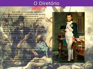 O Diretório
            Em 1795, a Convenção elaborou
uma nova constituição - a Constituição do Ano
III -, suprimindo o sufrágio universal e
resgatando o voto censitário para as eleições
legislativas, marginalizando, assim, grande
parcela da população. A carta reservava o
poder à burguesia. No final de 1795, de
acordo com a nova Constituição, a Convenção
cedeu lugar ao Diretório, formado por cinco
membros eleitos pelos deputados. Iniciou-se,
assim, a República do Diretório.

          Uma nova constituição entregou o
Poder Executivo ao Diretório, uma comissão
constituída de cinco diretores eleitos por cinco
anos.

           O Diretório (1794 a 1799) foi uma
fase conservadora, marcada pelo retorno da
Alta Burguesia ao poder. Contudo, o governo
mostrou-se fraco.
           A ineficiência administrativa do
Diretório iria possibilitar a subida ao poder do
jovem general Napoleão Bonaparte.
 