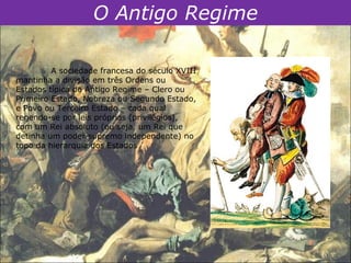 O Antigo Regime

         A sociedade francesa do século XVIII
mantinha a divisão em três Ordens ou
Estados típica do Antigo Regime – Clero ou
Primeiro Estado, Nobreza ou Segundo Estado,
e Povo ou Terceiro Estado – cada qual
regendo-se por leis próprias (privilégios),
com um Rei absoluto (ou seja, um Rei que
detinha um poder supremo independente) no
topo da hierarquia dos Estados
 