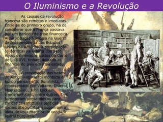 O Iluminismo e a Revolução
          As causas da revolução
francesa são remotas e imediatas.
Entre as do primeiro grupo, há de
considerar que a França passava
por um período de crise financeira.
A participação francesa na Guerra
da Independência dos Estados
Unidos da América, a participação
(e derrota) na Guerra dos Sete
Anos, os elevados custos da Corte
de Luís XVI, tinham deixado as
finanças do país em mau estado.

          A reavaliação das bases
do Antigo Regime foi montada à
luz do pensamento Iluminista,
representado por Voltaire, Diderot,
Montesquieu, John Locke,
Immanuel Kant, entre outros. Eles
forneceram pensamentos para
criticar as estruturas políticas e
sociais absolutistas e sugeriram a
ideia de uma maneira de conduzir
liberal burguesa.
 
