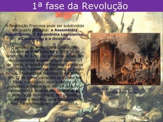 1ª fase da Revolução
A Revolução Francesa pode ser subdividida
   em quatro períodos: a Assembléia
Constituinte, a Assembléia Legislativa,
      a Convenção e o Diretório.

    O período da Assembleia Constituinte
   decorre de 9 de julho de 1789 a 30 de
setembro de 1791. As primeiras ações dos
 revolucionários deram-se quando, em 17
 de junho, a reunião do Terceiro Estado se
proclamou "Assembléia Nacional" e, pouco
depois, "Assembléia Nacional Constituinte".
  Em 12 de julho, começam os motins em
     Paris, culminando com a revolta de
 populares armados que, em 14 de julho,
                                              Queda da Bastilha - 14 de julho de 1789 -
    invadiram o Arsenal dos Inválidos, à                Jean-Pierre Houël.
     procura de munições e, em seguida,
  invadiram a Bastilha, uma fortaleza que
    fora transformada em prisão política.
 