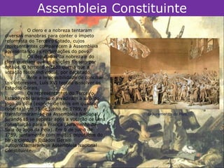 Assembleia Constituinte
           O clero e a nobreza tentaram
diversas manobras para conter o ímpeto
reformista do Terceiro Estado, cujos
representantes comparecem à Assembléia
apresentando as reclamações do povo.
           Os deputados da nobreza e do
clero queriam que as eleições fossem por
estado. O terceiro estado queria que a
votação fosse individual, por deputado.
           Ante a impossibilidade de conciliar
tais interesses, Luís XVI tentou dissolver os
Estados Gerais.
           Os representantes do Terceiro
Estado rebelaram-se e invadiram a sala do
jogo da péla (espécie de tênis em quadra
coberta), em 15 de junho de 1789, e
transformaram-se na Assembléia Nacional,         O Juramento da Péla.
jurando só se separar após a votação de uma
constituição para a França (Juramento da
Sala do Jogo da Péla). Em 9 de julho de
1789, juntamente com muitos deputados do
baixo clero, os Estados Gerais
autoproclamaram-se Assembleia Nacional
Constituinte.
 