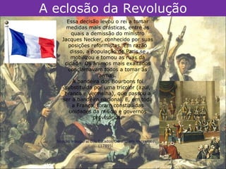 A eclosão da Revolução
      Essa decisão levou o rei a tomar
      medidas mais drásticas, entre as
        quais a demissão do ministro
    Jacques Necker, conhecido por suas
       posições reformistas. Em razão
        disso, a população de Paris se
        mobilizou e tomou as ruas da
     cidade. Os ânimos mais exaltados
      conclamavam todos a tomar as
                    armas.
         A bandeira dos Bourbons foi
     substituída por uma tricolor (azul,
     branca e vermelha), que passou a
    ser a bandeira nacional. E, em toda
         a França, foram constituídas
       unidades da milícia e governos
                  provisórios.



  Sessão inaugural dos Estados Gerais, em Versalhes
                       (1789).
 