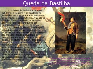Queda da Bastilha
          A intenção inicial dos rebeldes
era tomar a Bastilha e se apoderar da
pólvora lá armazenada. Cairia assim um
dos símbolos do Absolutismo. A Queda da
Bastilha causou profunda emoção nas
províncias e acelerou a queda dos
intendentes.
          A partir de então, a revolução
estendeu-se ao campo, com maior
violência: os sans-culottes saquearam as
propriedades feudais, invadiram e
queimaram os castelos e cartórios, para
destruir os títulos de propriedade das
terras (fase do Grande Medo). Temendo o
radicalismo, na noite de 4 de agosto, a
Assembléia Nacional Constituinte aprovou
a abolição dos direitos feudais,
gradualmente e mediante amortização,
além de as terras da Igreja haverem sido
confiscadas. Daí por diante, a igualdade
                                              Os sans-culottes eram artesãos, trabalhadores e até
jurídica seria a regra.                       pequenos proprietários que viviam nos arredores de
                                               Paris. Recebiam esse nome porque não usavam os
                                            elegantes calções que a nobreza vestia, mas uma calça
                                                             de algodão grosseira.
 