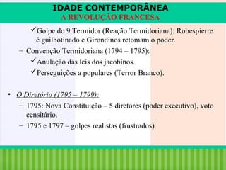 IDADE CONTEMPORÂNEA
A REVOLUÇÃO FRANCESA
Golpe do 9 Termidor (Reação Termidoriana): Robespierre
é guilhotinado e Girondinos retomam o poder.
– Convenção Termidoriana (1794 – 1795):
Anulação das leis dos jacobinos.
Perseguições a populares (Terror Branco).
• O Diretório (1795 – 1799):
– 1795: Nova Constituição – 5 diretores (poder executivo), voto
censitário.
– 1795 e 1797 – golpes realistas (frustrados)

iair@pop.com.br

Prof. Iair

 