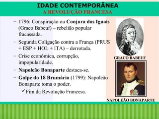 IDADE CONTEMPORÂNEA
A REVOLUÇÃO FRANCESA
– 1796: Conspiração ou Conjura dos Iguais
(Graco Babeuf) – rebelião popular
fracassada.
– Segunda Coligação contra a França (PRUS
+ ESP + HOL + ITA) – derrotada.
– Crise econômica, corrupção,
impopularidade.
– Napoleão Bonaparte destaca-se.
– Golpe do 18 Brumário (1799): Napoleão
Bonaparte toma o poder.
Fim da Revolução Francesa.

GRACO BABEUF

NAPOLEÃO BONAPARTE

iair@pop.com.br

Prof. Iair

 