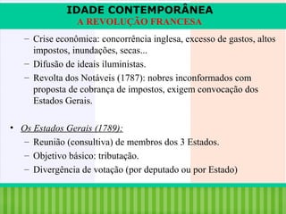 IDADE CONTEMPORÂNEA
A REVOLUÇÃO FRANCESA
– Crise econômica: concorrência inglesa, excesso de gastos, altos
impostos, inundações, secas...
– Difusão de ideais iluministas.
– Revolta dos Notáveis (1787): nobres inconformados com
proposta de cobrança de impostos, exigem convocação dos
Estados Gerais.
• Os Estados Gerais (1789):
– Reunião (consultiva) de membros dos 3 Estados.
– Objetivo básico: tributação.
– Divergência de votação (por deputado ou por Estado)
iair@pop.com.br

Prof. Iair

 