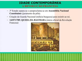 IDADE CONTEMPORÂNEA
A REVOLUÇÃO FRANCESA
– 3º Estado separa-se e autoproclama-se em Assembléia Nacional
Constituinte (juramento da péla).
– Criação da Guarda Nacional (milícia burguesa) para resistir ao rei.
– 14/07/1789: QUEDA DA BASTILHA (início oficial da Revolução
Francesa)

iair@pop.com.br

Prof. Iair

 