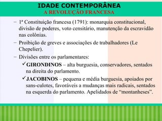 IDADE CONTEMPORÂNEA
A REVOLUÇÃO FRANCESA
– 1ª Constituição francesa (1791): monarquia constitucional,
divisão de poderes, voto censitário, manutenção da escravidão
nas colônias.
– Proibição de greves e associações de trabalhadores (Le
Chepelier).
– Divisões entre os parlamentares:
GIRONDINOS – alta burguesia, conservadores, sentados
na direita do parlamento.
JACOBINOS – pequena e média burguesia, apoiados por
sans-culotes, favoráveis a mudanças mais radicais, sentados
na esquerda do parlamento. Apelidados de “montanheses”.

iair@pop.com.br

Prof. Iair

 