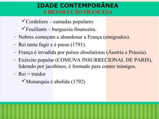 IDADE CONTEMPORÂNEA
A REVOLUÇÃO FRANCESA
Cordeliers – camadas populares
Feuillants – burguesia financeira.
–
–
–
–

Nobres começam a abandonar a França (emigrados).
Rei tenta fugir e é preso (1791).
França é invadida por países absolutistas (Áustria e Prússia).
Exército popular (COMUNA INSURRECIONAL DE PARIS),
liderado por jacobinos, é formado para conter inimigos.
– Rei = traidor
Monarquia é abolida (1792)

iair@pop.com.br

Prof. Iair

 