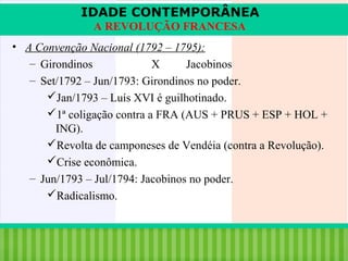 IDADE CONTEMPORÂNEA
A REVOLUÇÃO FRANCESA
• A Convenção Nacional (1792 – 1795):
– Girondinos
X
Jacobinos
– Set/1792 – Jun/1793: Girondinos no poder.
Jan/1793 – Luís XVI é guilhotinado.
1ª coligação contra a FRA (AUS + PRUS + ESP + HOL +
ING).
Revolta de camponeses de Vendéia (contra a Revolução).
Crise econômica.
– Jun/1793 – Jul/1794: Jacobinos no poder.
Radicalismo.

iair@pop.com.br

Prof. Iair

 