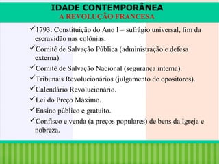 IDADE CONTEMPORÂNEA
A REVOLUÇÃO FRANCESA
1793: Constituição do Ano I – sufrágio universal, fim da
escravidão nas colônias.
Comitê de Salvação Pública (administração e defesa
externa).
Comitê de Salvação Nacional (segurança interna).
Tribunais Revolucionários (julgamento de opositores).
Calendário Revolucionário.
Lei do Preço Máximo.
Ensino público e gratuito.
Confisco e venda (a preços populares) de bens da Igreja e
nobreza.
iair@pop.com.br

Prof. Iair

 